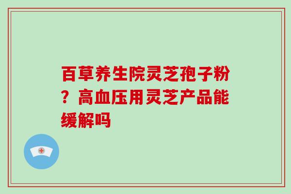 百草养生院灵芝孢子粉？高血压用灵芝产品能缓解吗-第1张图片-灵芝大师