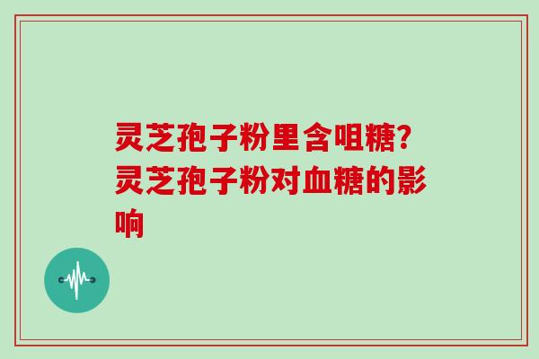 灵芝孢子粉里含咀糖？灵芝孢子粉对血糖的影响-第1张图片-灵芝大师