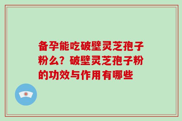 备孕能吃破壁灵芝孢子粉么？破壁灵芝孢子粉的功效与作用有哪些