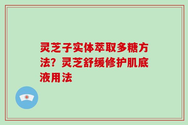 灵芝子实体萃取多糖方法？灵芝舒缓修护肌底液用法