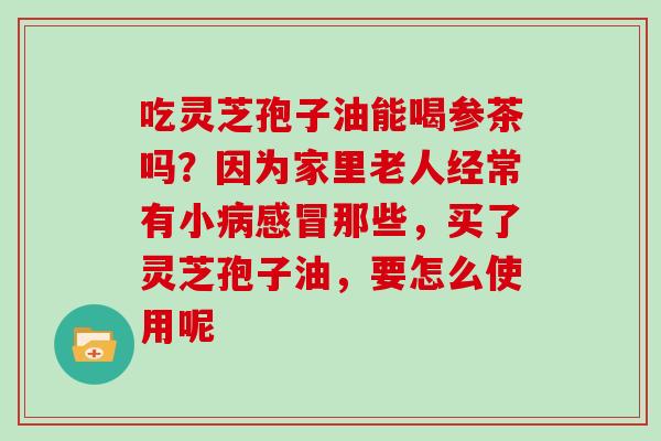 吃灵芝孢子油能喝参茶吗？因为家里老人经常有小病感冒那些，买了灵芝孢子油，要怎么使用呢