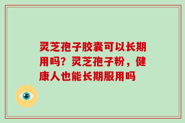 灵芝孢子胶囊可以长期用吗？灵芝孢子粉，健康人也能长期服用吗