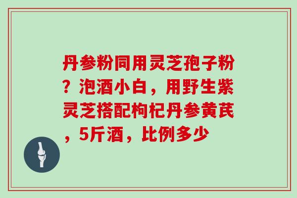 丹参粉同用灵芝孢子粉？泡酒小白，用野生紫灵芝搭配枸杞丹参黄芪，5斤酒，比例多少