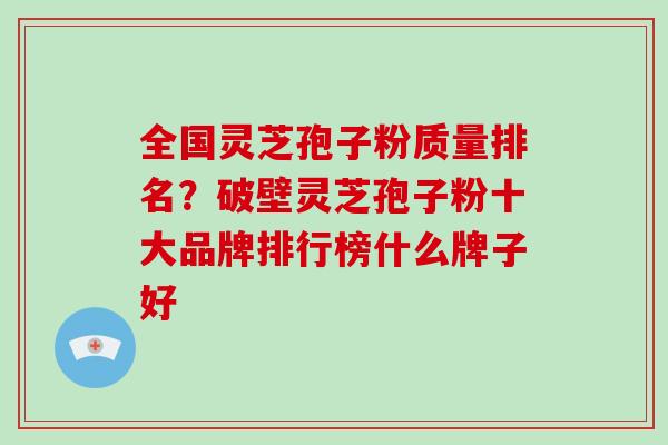 全国灵芝孢子粉质量排名？破壁灵芝孢子粉十大品牌排行榜什么牌子好