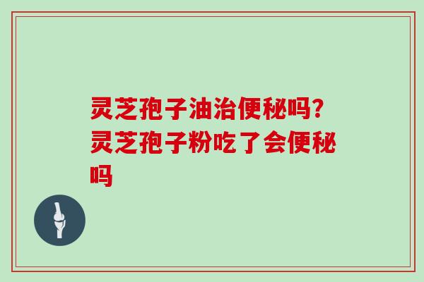 灵芝孢子油治便秘吗？灵芝孢子粉吃了会便秘吗