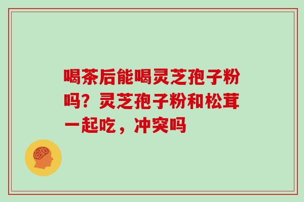 喝茶后能喝灵芝孢子粉吗？灵芝孢子粉和松茸一起吃，冲突吗