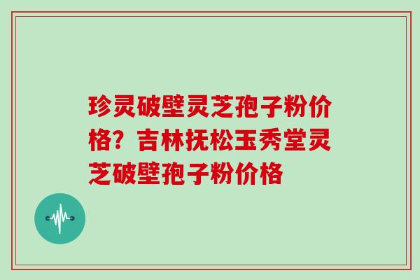珍灵破壁灵芝孢子粉价格？吉林抚松玉秀堂灵芝破壁孢子粉价格