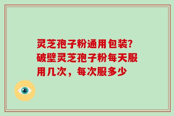 灵芝孢子粉通用包装？破壁灵芝孢子粉每天服用几次，每次服多少