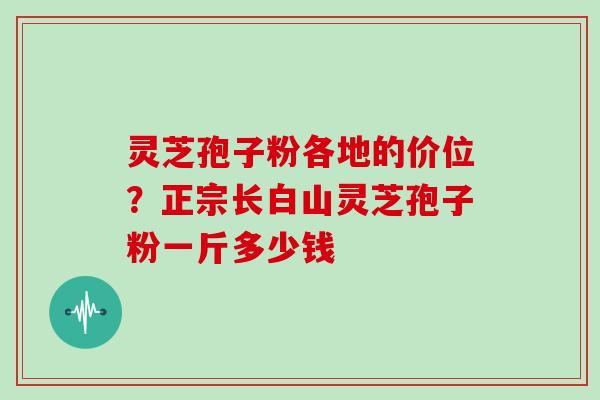 灵芝孢子粉各地的价位？正宗长白山灵芝孢子粉一斤多少钱