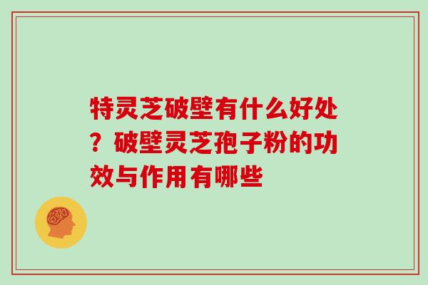 特灵芝破壁有什么好处？破壁灵芝孢子粉的功效与作用有哪些
