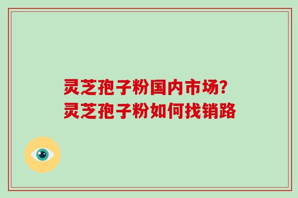 灵芝孢子粉国内市场？灵芝孢子粉如何找销路