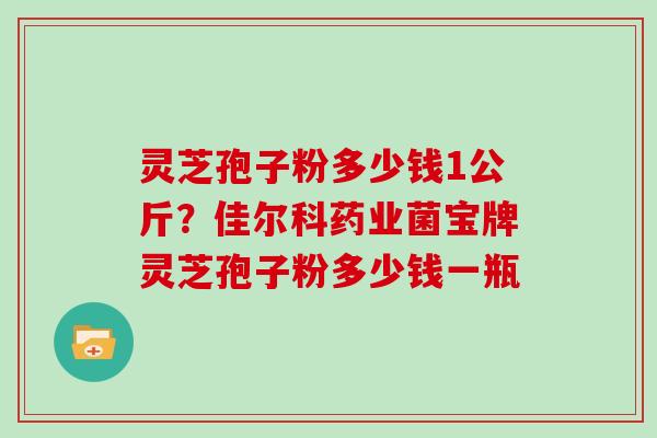 灵芝孢子粉多少钱1公斤？佳尔科药业菌宝牌灵芝孢子粉多少钱一瓶