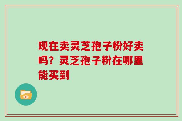 现在卖灵芝孢子粉好卖吗？灵芝孢子粉在哪里能买到