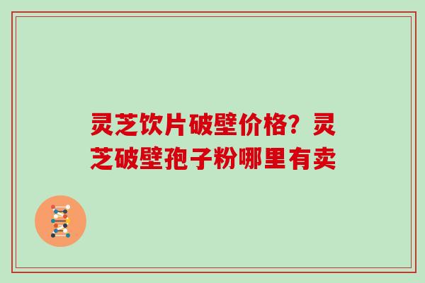 灵芝饮片破壁价格？灵芝破壁孢子粉哪里有卖