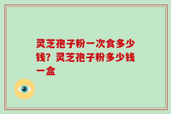 灵芝孢子粉一次食多少钱？灵芝孢子粉多少钱一盒