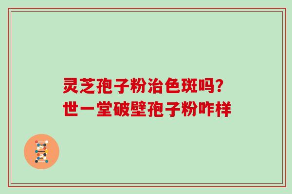 灵芝孢子粉治色斑吗？世一堂破壁孢子粉咋样