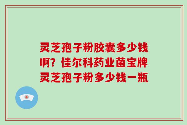 灵芝孢子粉胶囊多少钱啊？佳尔科药业菌宝牌灵芝孢子粉多少钱一瓶