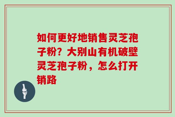 如何更好地销售灵芝孢子粉？大别山有机破壁灵芝孢子粉，怎么打开销路