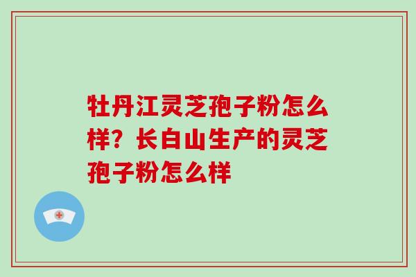 牡丹江灵芝孢子粉怎么样?长白山生产的灵芝孢子粉怎么样-第1张图片-灵芝大师 牡丹江灵芝孢子粉怎么样?长白山生产的灵芝孢子粉怎么样-第1张图片-灵芝大师