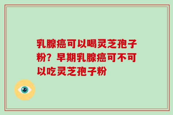 乳腺癌可以喝灵芝孢子粉？早期乳腺癌可不可以吃灵芝孢子粉