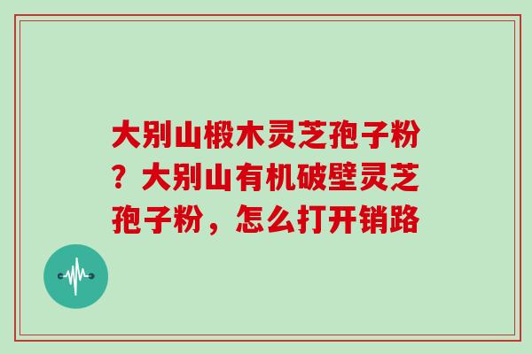 大别山椴木灵芝孢子粉?大别山有机破壁灵芝孢子粉,怎么打开销路-第1张图片-灵芝大师 大别山椴木灵芝孢子粉?大别山有机破壁灵芝孢子粉,怎么打开销路-第1张图片-灵芝大师