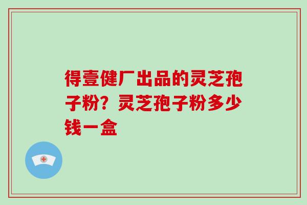 得壹健厂出品的灵芝孢子粉？灵芝孢子粉多少钱一盒