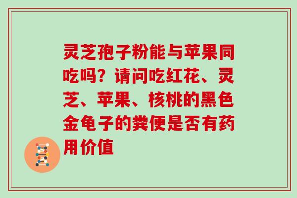 灵芝孢子粉能与苹果同吃吗？请问吃红花、灵芝、苹果、核桃的黑色金龟子的粪便是否有药用价值