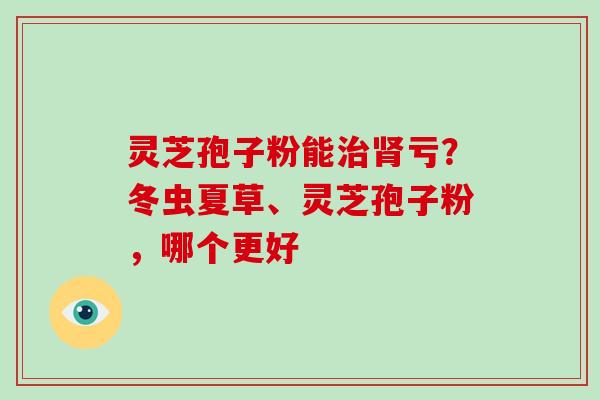 灵芝孢子粉能治肾亏？冬虫夏草、灵芝孢子粉，哪个更好