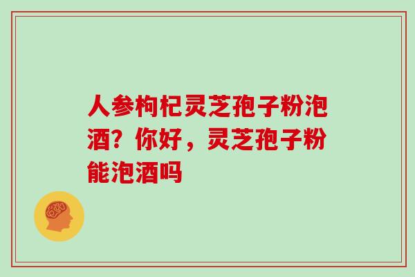 人参枸杞灵芝孢子粉泡酒？你好，灵芝孢子粉能泡酒吗