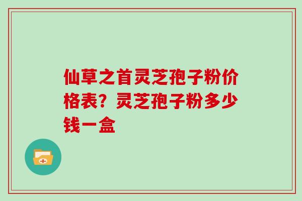 仙草之首灵芝孢子粉价格表？灵芝孢子粉多少钱一盒