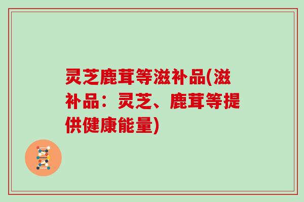灵芝鹿茸等滋补品(滋补品：灵芝、鹿茸等提供健康能量)