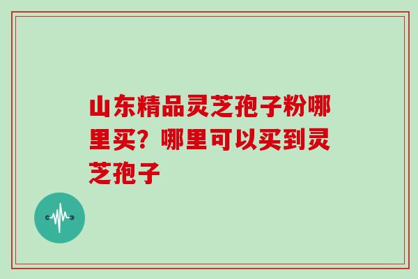 山东精品灵芝孢子粉哪里买？哪里可以买到灵芝孢子