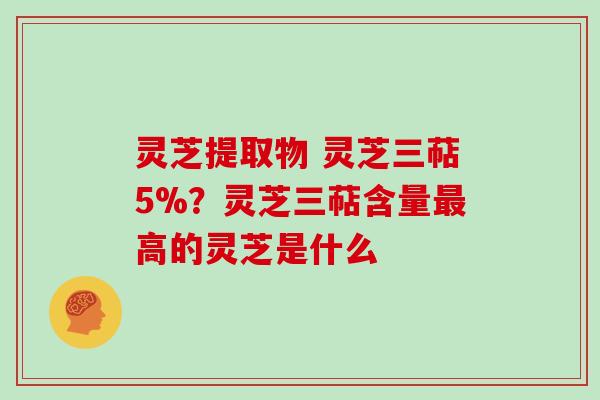 灵芝提取物 灵芝三萜5%？灵芝三萜含量最高的灵芝是什么
