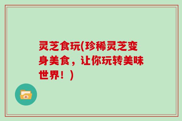 灵芝食玩(珍稀灵芝变身美食，让你玩转美味世界！)