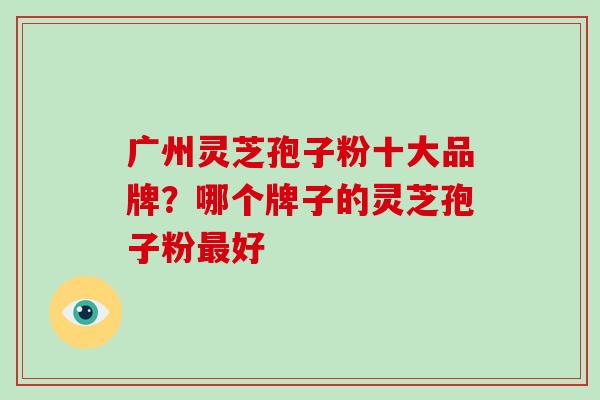 广州灵芝孢子粉十大品牌？哪个牌子的灵芝孢子粉最好