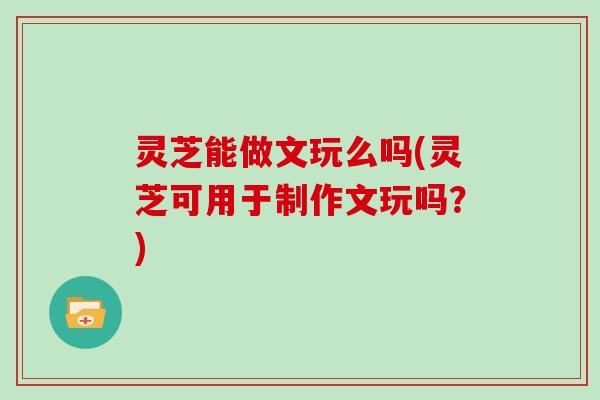 灵芝能做文玩么吗(灵芝可用于制作文玩吗？)