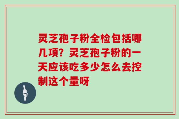 灵芝孢子粉全检包括哪几项？灵芝孢子粉的一天应该吃多少怎么去控制这个量呀