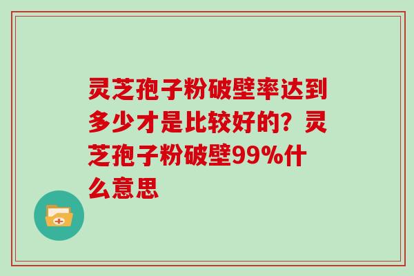 灵芝孢子粉破壁率达到多少才是比较好的？灵芝孢子粉破壁99%什么意思