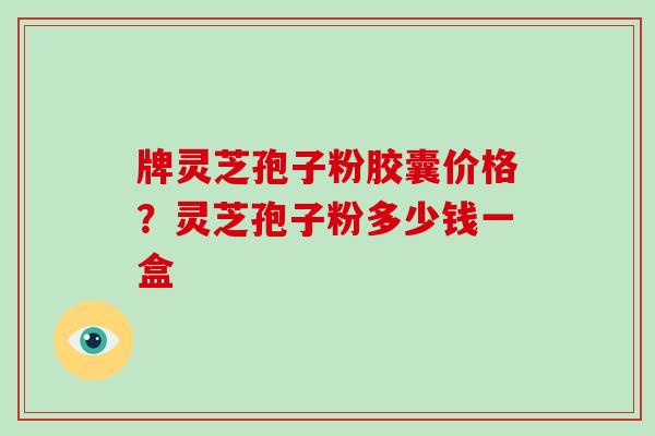牌灵芝孢子粉胶囊价格？灵芝孢子粉多少钱一盒