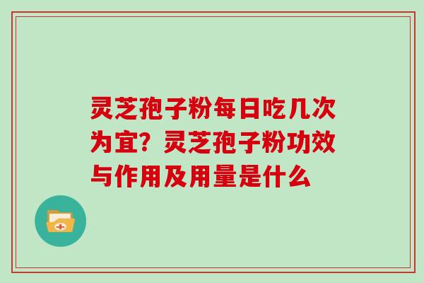 灵芝孢子粉每日吃几次为宜？灵芝孢子粉功效与作用及用量是什么