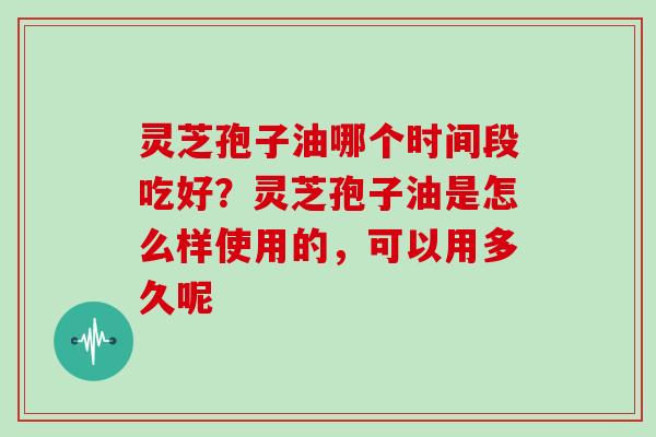 灵芝孢子油哪个时间段吃好？灵芝孢子油是怎么样使用的，可以用多久呢