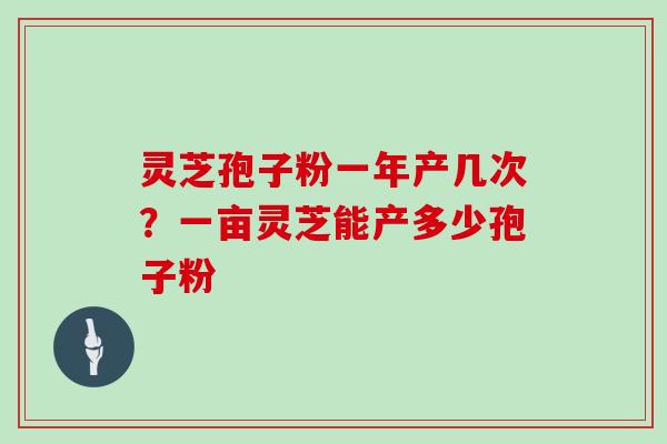 灵芝孢子粉一年产几次？一亩灵芝能产多少孢子粉