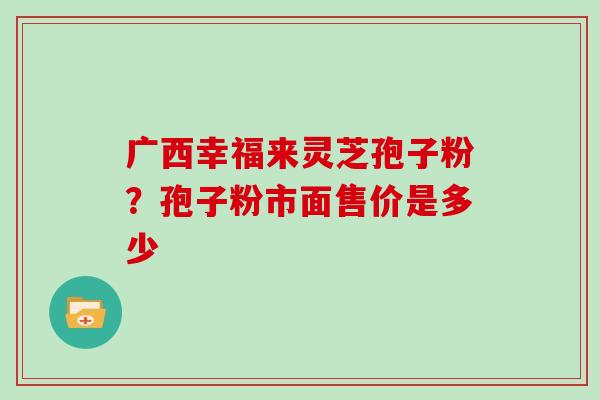 广西幸福来灵芝孢子粉？孢子粉市面售价是多少