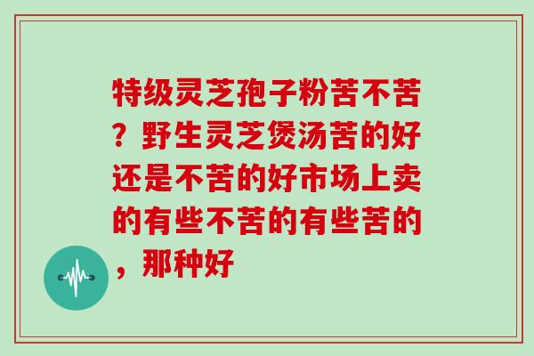 特级灵芝孢子粉苦不苦？野生灵芝煲汤苦的好还是不苦的好市场上卖的有些不苦的有些苦的，那种好