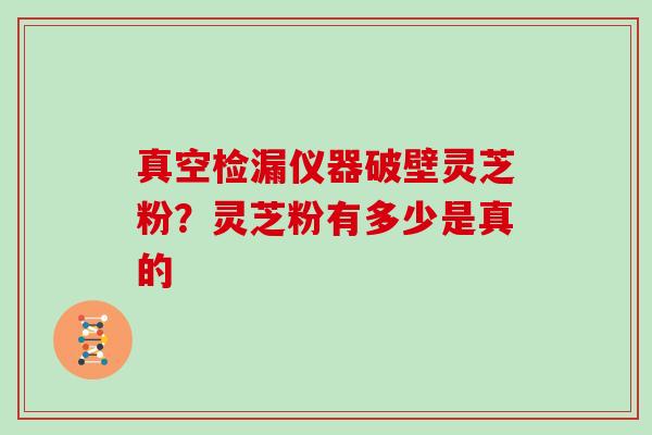 真空检漏仪器破壁灵芝粉？灵芝粉有多少是真的