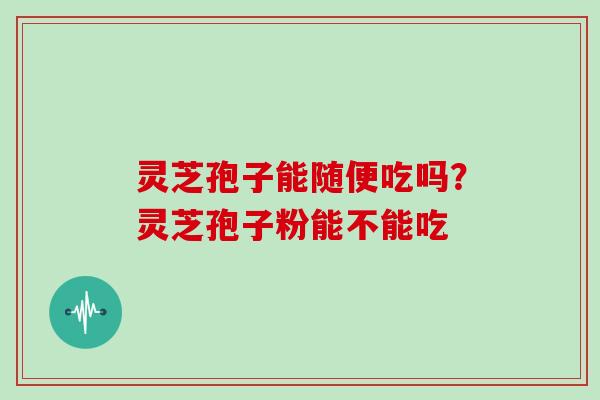 灵芝孢子能随便吃吗？灵芝孢子粉能不能吃
