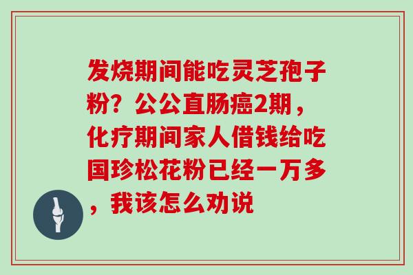 发烧期间能吃灵芝孢子粉？公公直肠癌2期，化疗期间家人借钱给吃国珍松花粉已经一万多，我该怎么劝说