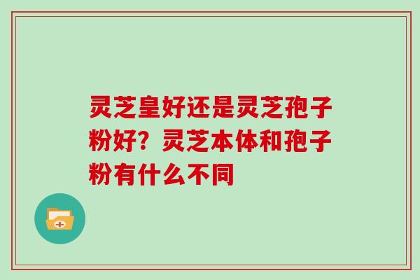 灵芝皇好还是灵芝孢子粉好？灵芝本体和孢子粉有什么不同