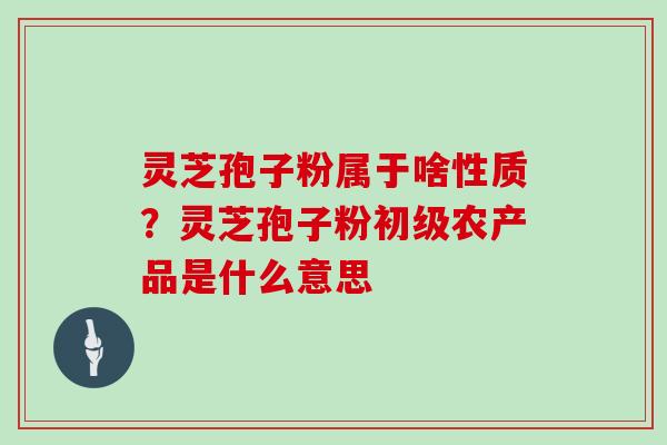 灵芝孢子粉属于啥性质？灵芝孢子粉初级农产品是什么意思
