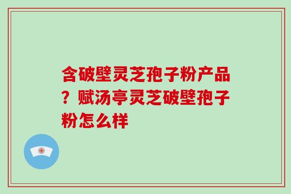 含破壁灵芝孢子粉产品？赋汤亭灵芝破壁孢子粉怎么样